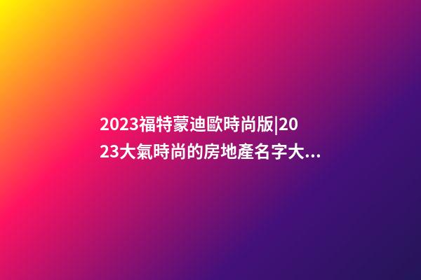 2023福特蒙迪歐時尚版|2023大氣時尚的房地產名字大全-第1張-公司起名-玄機派